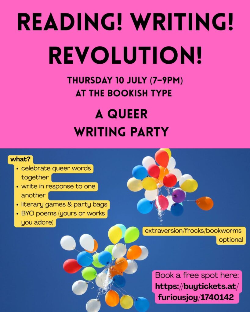 Party invitation: image of balloons in sky, together with the following text: Reading! Writing! Revolution! Thursday 10 July (7-9pm) at The Bookish Type - A Queer Writing Party. What? celebrate queer words together, write in response to one another, literary games & party bags, BYO poems (yours or works you adore). extraversion/frocks/bookworms optional! Book a free spot here: https://buytickets.at/furiousjoy/1740142 